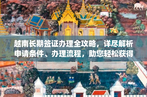 越南長期簽證辦理全攻略，詳盡解析申請條件、辦理流程，助您輕松獲得越南長期居留許可一站式指南