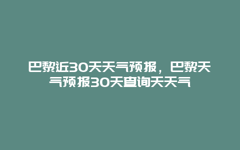 巴黎近30天天氣預報，巴黎天氣預報30天查詢天天氣