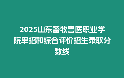 2025山東畜牧獸醫職業學院單招和綜合評價招生錄取分數線