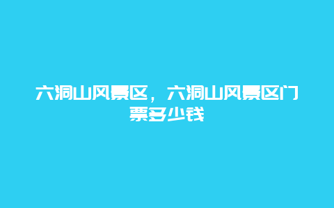 六洞山風景區，六洞山風景區門票多少錢