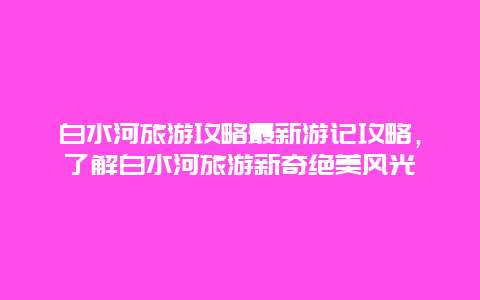 白水河旅游攻略最新游記攻略，了解白水河旅游新奇絕美風光