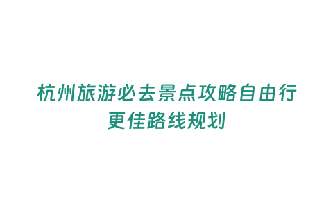 杭州旅游必去景點攻略自由行更佳路線規劃