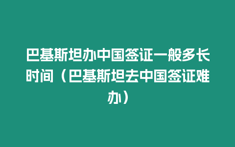 巴基斯坦辦中國簽證一般多長時間（巴基斯坦去中國簽證難辦）