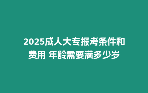 2025成人大專報考條件和費用 年齡需要滿多少歲