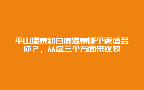 平山溫泉和白鹿溫泉哪個更適合你？，從這三個方面來比較