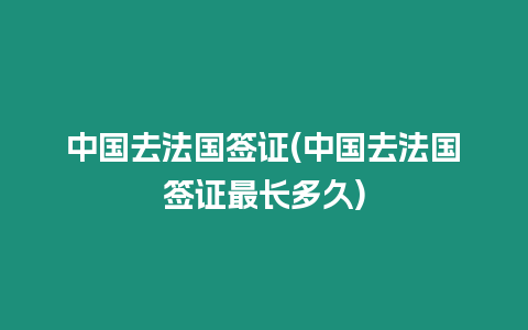 中國去法國簽證(中國去法國簽證最長多久)