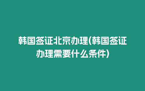 韓國簽證北京辦理(韓國簽證辦理需要什么條件)