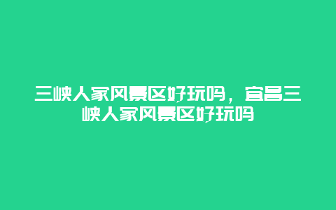 三峽人家風景區好玩嗎，宜昌三峽人家風景區好玩嗎