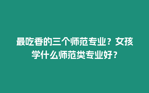 最吃香的三個師范專業？女孩學什么師范類專業好？