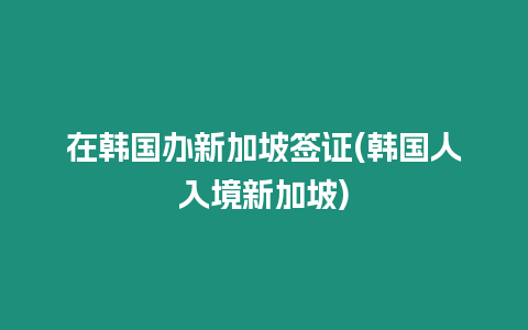 在韓國辦新加坡簽證(韓國人入境新加坡)