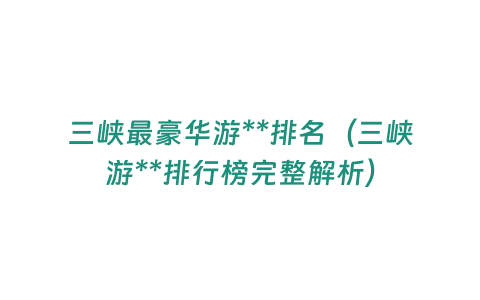 三峽最豪華游**排名（三峽游**排行榜完整解析）