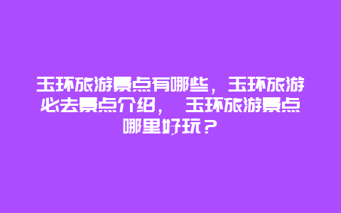 玉環(huán)旅游景點有哪些，玉環(huán)旅游必去景點介紹， 玉環(huán)旅游景點哪里好玩？