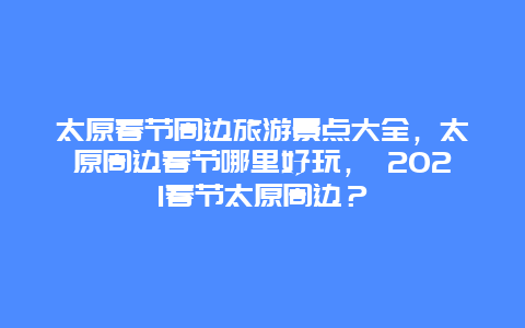 太原春節(jié)周邊旅游景點(diǎn)大全，太原周邊春節(jié)哪里好玩， 2025春節(jié)太原周邊？