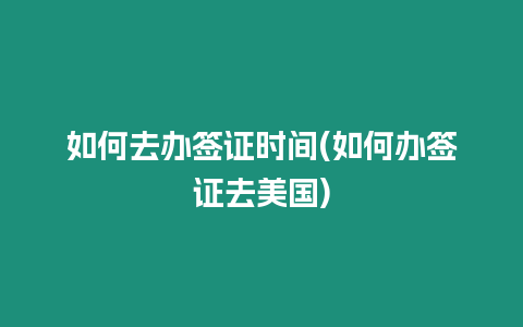 如何去辦簽證時間(如何辦簽證去美國)