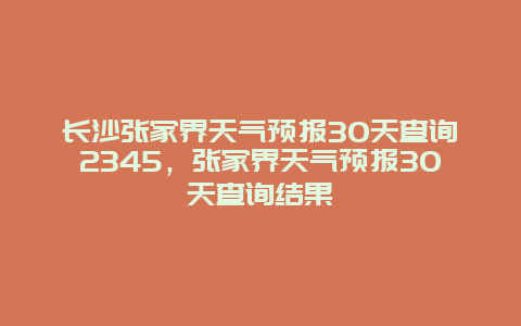 長沙張家界天氣預報30天查詢2345，張家界天氣預報30天查詢結果