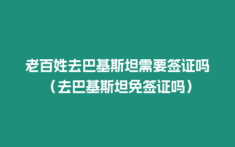 老百姓去巴基斯坦需要簽證嗎（去巴基斯坦免簽證嗎）