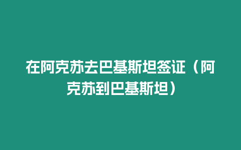 在阿克蘇去巴基斯坦簽證（阿克蘇到巴基斯坦）