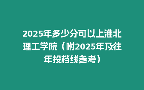 2025年多少分可以上淮北理工學(xué)院（附2025年及往年投檔線參考）