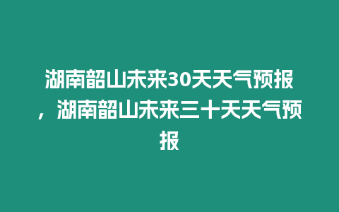 湖南韶山未來(lái)30天天氣預(yù)報(bào)，湖南韶山未來(lái)三十天天氣預(yù)報(bào)