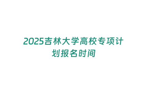 2025吉林大學高校專項計劃報名時間