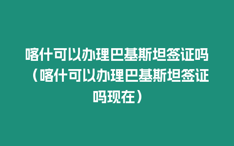 喀什可以辦理巴基斯坦簽證嗎（喀什可以辦理巴基斯坦簽證嗎現在）