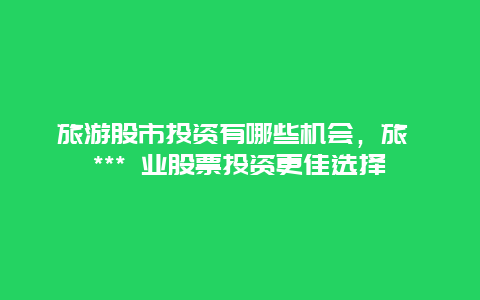 旅游股市投資有哪些機會，旅 *** 業(yè)股票投資更佳選擇