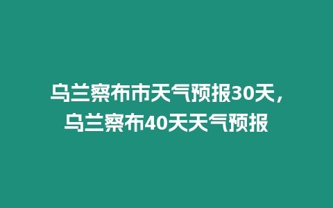 烏蘭察布市天氣預報30天，烏蘭察布40天天氣預報