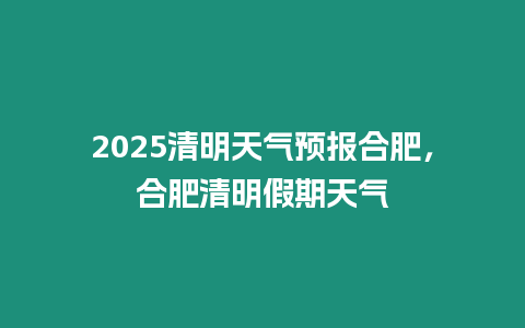 2025清明天氣預報合肥，合肥清明假期天氣