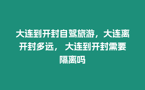 大連到開封自駕旅游，大連離開封多遠， 大連到開封需要隔離嗎