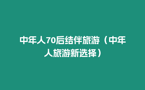 中年人70后結(jié)伴旅游（中年人旅游新選擇）