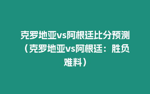 克羅地亞vs阿根廷比分預測（克羅地亞vs阿根廷：勝負難料）