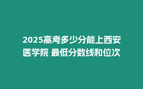 2025高考多少分能上西安醫(yī)學(xué)院 最低分?jǐn)?shù)線和位次