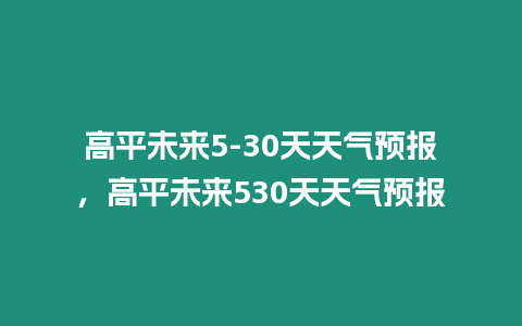 高平未來5-30天天氣預報，高平未來530天天氣預報