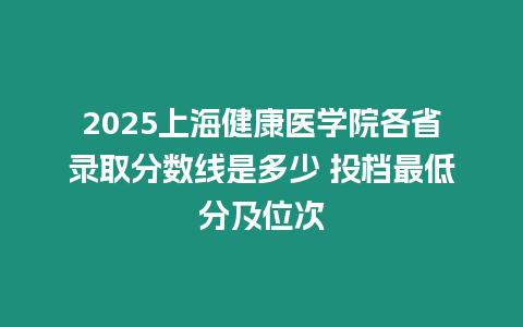 2025上海健康醫學院各省錄取分數線是多少 投檔最低分及位次