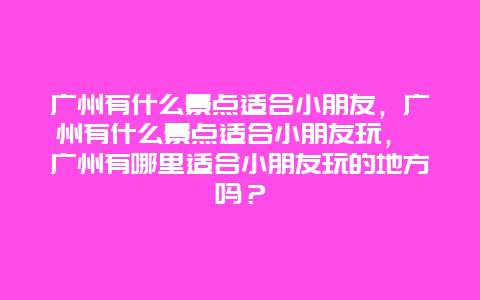 廣州有什么景點適合小朋友，廣州有什么景點適合小朋友玩， 廣州有哪里適合小朋友玩的地方嗎？