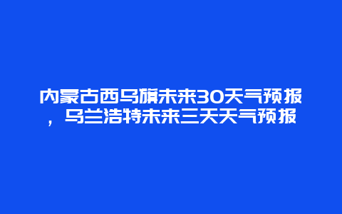 內蒙古西烏旗未來30天氣預報，烏蘭浩特未來三天天氣預報