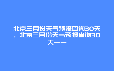 北京三月份天氣預報查詢30天，北京三月份天氣預報查詢30天一一