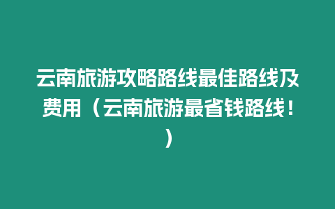 云南旅游攻略路線最佳路線及費用（云南旅游最省錢路線！）