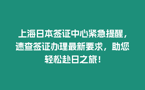 上海日本簽證中心緊急提醒，速查簽證辦理最新要求，助您輕松赴日之旅！