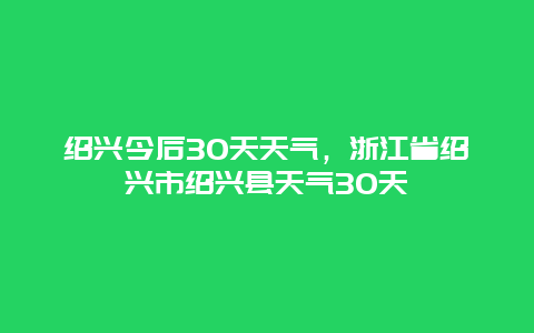 紹興今后30天天氣，浙江省紹興市紹興縣天氣30天