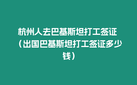 杭州人去巴基斯坦打工簽證 （出國巴基斯坦打工簽證多少錢）