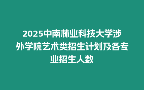 2025中南林業(yè)科技大學涉外學院藝術類招生計劃及各專業(yè)招生人數(shù)