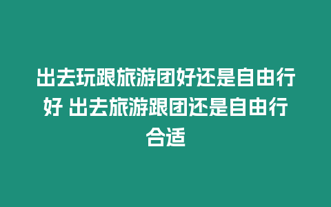 出去玩跟旅游團好還是自由行好 出去旅游跟團還是自由行合適