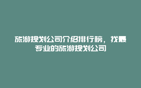 旅游規(guī)劃公司介紹排行榜，找最專業(yè)的旅游規(guī)劃公司