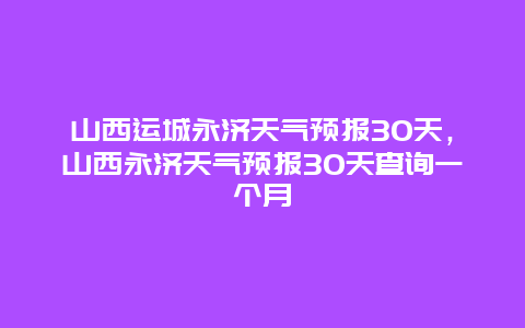 山西運城永濟天氣預報30天，山西永濟天氣預報30天查詢一個月