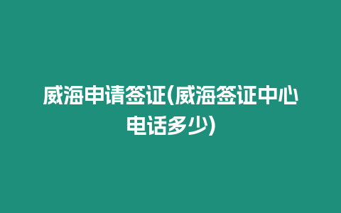 威海申請簽證(威海簽證中心電話多少)