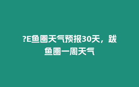 ?E魚圈天氣預報30天，跋魚圈一周天氣