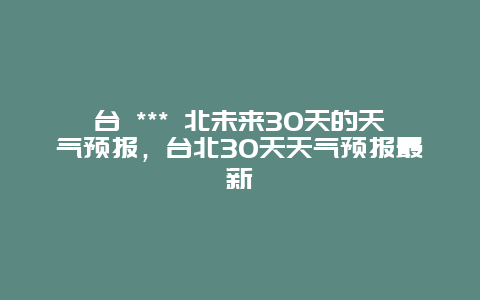 臺 *** 北未來30天的天氣預(yù)報(bào)，臺北30天天氣預(yù)報(bào)最新