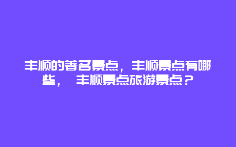 豐順的著名景點(diǎn)，豐順景點(diǎn)有哪些， 豐順景點(diǎn)旅游景點(diǎn)？