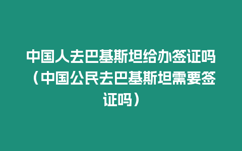 中國人去巴基斯坦給辦簽證嗎（中國公民去巴基斯坦需要簽證嗎）